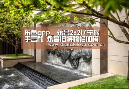 乐鱼app_
永昌2:2辽宁握手言和 永昌旧将穆伦加梅开二度攻破旧主拒绝庆祝(图2) 乐鱼官网